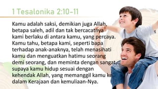 1 Tesalonika 2:10-11
Kamu adalah saksi, demikian juga Allah,
betapa saleh, adil dan tak bercacatnya
kami berlaku di antara kamu, yang percaya.
Kamu tahu, betapa kami, seperti bapa
terhadap anak-anaknya, telah menasihati
kamu dan menguatkan hatimu seorang
demi seorang, dan meminta dengan sangat,
supaya kamu hidup sesuai dengan
kehendak Allah, yang memanggil kamu ke
dalam Kerajaan dan kemuliaan-Nya.
 