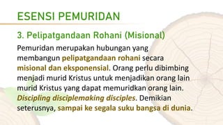 ESENSI PEMURIDAN
3. Pelipatgandaan Rohani (Misional)
Pemuridan merupakan hubungan yang
membangun pelipatgandaan rohani secara
misional dan eksponensial. Orang perlu dibimbing
menjadi murid Kristus untuk menjadikan orang lain
murid Kristus yang dapat memuridkan orang lain.
Discipling disciplemaking disciples. Demikian
seterusnya, sampai ke segala suku bangsa di dunia.
 