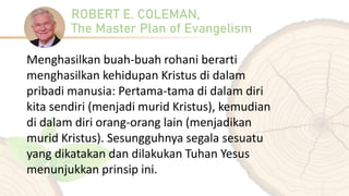 ROBERT E. COLEMAN,
The Master Plan of Evangelism
Menghasilkan buah-buah rohani berarti
menghasilkan kehidupan Kristus di dalam
pribadi manusia: Pertama-tama di dalam diri
kita sendiri (menjadi murid Kristus), kemudian
di dalam diri orang-orang lain (menjadikan
murid Kristus). Sesungguhnya segala sesuatu
yang dikatakan dan dilakukan Tuhan Yesus
menunjukkan prinsip ini.
 