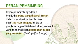 PERAN PEMBIMBING
Peran pembimbing adalah
menjadi sarana yang dipakai Tuhan
dalam memberi pertumbuhan
bagi tiap-tiap anggota melalui
pembimbingan di dalam kelompok kecil
yang menghasilkan perubahan hidup
yang menetap (lasting life-change).
 