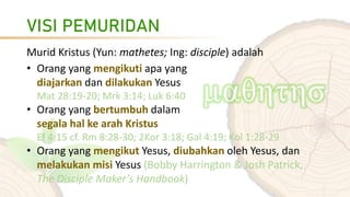 VISI PEMURIDAN
Murid Kristus (Yun: mathetes; Ing: disciple) adalah
• Orang yang mengikuti apa yang
diajarkan dan dilakukan Yesus
Mat 28:19-20; Mrk 3:14; Luk 6:40
• Orang yang bertumbuh dalam
segala hal ke arah Kristus
Ef 4:15 cf. Rm 8:28-30; 2Kor 3:18; Gal 4:19; Kol 1:28-29
• Orang yang mengikut Yesus, diubahkan oleh Yesus, dan
melakukan misi Yesus (Bobby Harrington & Josh Patrick,
The Disciple Maker’s Handbook)
 