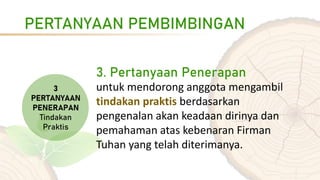 PERTANYAAN PEMBIMBINGAN
3. Pertanyaan Penerapan
untuk mendorong anggota mengambil
tindakan praktis berdasarkan
pengenalan akan keadaan dirinya dan
pemahaman atas kebenaran Firman
Tuhan yang telah diterimanya.
 