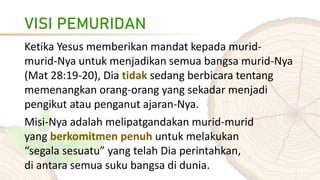 VISI PEMURIDAN
Ketika Yesus memberikan mandat kepada murid-
murid-Nya untuk menjadikan semua bangsa murid-Nya
(Mat 28:19-20), Dia tidak sedang berbicara tentang
memenangkan orang-orang yang sekadar menjadi
pengikut atau penganut ajaran-Nya.
Misi-Nya adalah melipatgandakan murid-murid
yang berkomitmen penuh untuk melakukan
“segala sesuatu” yang telah Dia perintahkan,
di antara semua suku bangsa di dunia.
 