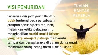 VISI PEMURIDAN
Sasaran akhir pelayanan Kristen
tidak berhenti pada pertobatan
ataupun bahkan pertumbuhan,
melainkan ketika pelayanan itu
menghasilkan murid-murid Kristus
yang pergi menjadi pekerja memenuhi
tempat dan panggilannya di dalam dunia untuk
membawa orang-orang memuliakan Tuhan!
TUAIAN
BANYAK
PEKERJA
SEDIKIT
 