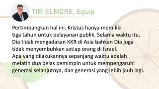 TIM ELMORE, Equip
Pertimbangkan hal ini. Kristus hanya memiliki
tiga tahun untuk pelayanan publik. Selama waktu itu,
Dia tidak mengadakan KKR di Asia bahkan Dia juga
tidak menyembuhkan setiap orang di Israel.
Apa yang dilakukannya sepanjang waktu adalah
melatih dua belas pemimpin untuk mempengaruhi
generasi selanjutnya, dan generasi yang lebih jauh lagi.
 