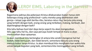 LEROY EIMS, Laboring in the Harvest
Bagaimana jadinya jika pekerjaan Kristus dilaksanakan bukan hanya oleh
beberapa orang yang profesional—yaitu mereka yang ditahbiskan oleh
gereja—tetapi juga oleh beribu-ribu, beratus-ratus ribu, berjuta-juta orang
yang terlatih dengan baik, orang-orang yang terbeban, matang, berbuah, dan
diperlengkapi dengan baik?
Kita tahu bahwa hasil dari daya kerja seperti itu akan mengejutkan.
Iblis juga tahu hal itu, dan saya percaya itulah tempat di mana ia akan
memusatkan daya upayanya.
Ia akan membuat kita bertengkar di antara kita sendiri mengenai hal-hal
bodoh, tidak bertujuan, dan tidak berarti, sementara berjuta-juta orang
menuju kubur tanpa Kristus. Ia akan membuat kita menghabis-kan waktu kita
untuk banyak kegiatan yang baik, sementara kita meninggalkan yang terbaik.
 