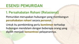 ESENSI PEMURIDAN
1. Persahabatan Rohani (Relasional)
Pemuridan merupakan hubungan yang membangun
persahabatan rohani secara personal.
Untuk itu pembimbing perlu komitmen terhadap
hubungan mendalam dengan beberapa orang yang
dipilih menjadi konsentrasi pelayanannya.
 
