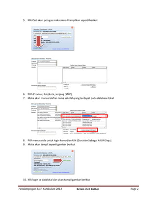 5. Klik Cari akun petugas maka akan ditampilkan seperti berikut

6. Pilih Provinsi, Kab/kota, Jenjang (SMP),
7. Maka akan muncul daftar nama sekolah yang terdapat pada database lokal

8. Pilih nama anda untuk login kemudian klik (Gunakan Sebagai AKUN Saya)
9. Maka akan tampil seperti gambar berikut

10. Klik login ke datalokal dan akan tampil gambar berikut
Pendampingan SMP Kurikulum 2013

Kreasi Oleh Zulhaji

Page 2

 