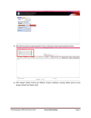 11. Klik informasi peserta seperti gambar di atas, maka akan tampil seperti gambar berikut

12. Pilih kategori (Daftar Peserta per MAPLE), Propinsi, Kab/kota, Jenjang, Maple (semua sesuai
dengan sekolah dan Mapel anda)

Pendampingan SMP Kurikulum 2013

Kreasi Oleh Zulhaji

Page 3

 