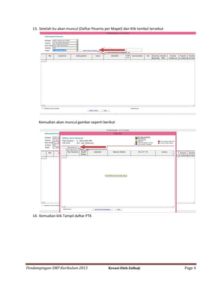 13. Setelah itu akan muncul (Daftar Peserta per Mapel) dan Klik tombol tersebut

Kemudian akan muncul gambar seperti berikut

14. Kemudian klik Tampil daftar PTK

Pendampingan SMP Kurikulum 2013

Kreasi Oleh Zulhaji

Page 4

 