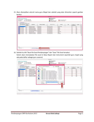 15. Akan ditampilkan seluruh nama guru Mapel dan sekolah yang akan dimonitor seperti gambar
berikut

16. Setelah itu klik “Buat File Excel Pendampingan” dan “Save” file Excel tersebut.
Sistem akan menciptakan file excel (1 Buku Report dan instrument sejumlah guru mapel yang
ada pada daftar sebagai guru sasaran)

Pendampingan SMP Kurikulum 2013

Kreasi Oleh Zulhaji

Page 5

 