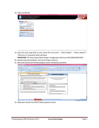 18. Tekan tombol (X)

19. Buka file excel yang telah di save (nama file Instrument – “Nama Mapel” – “Nama Sekolah” –
“Nama Guru”) yang akan diberi penilaian
PERHATIAN: file hanya dapat diedit dengan menggunakan MS.Excel 1997/2000/2003/2007
20. Bacalah petunjuk pengisian Instrumen dengan seksama
21. Klik sheet (instrument Pendampingan) untuk memberikan penilaian

22. Maka akan tampil instrument seperti gambar berikut

Pendampingan SMP Kurikulum 2013

Kreasi Oleh Zulhaji

Page 7

 