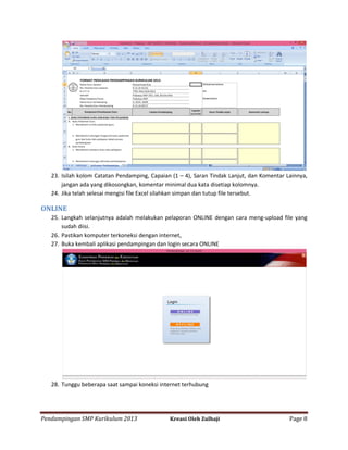 23. Isilah kolom Catatan Pendamping, Capaian (1 – 4), Saran Tindak Lanjut, dan Komentar Lainnya,
jangan ada yang dikosongkan, komentar minimal dua kata disetiap kolomnya.
24. Jika telah selesai mengisi file Excel silahkan simpan dan tutup file tersebut.

ONLINE
25. Langkah selanjutnya adalah melakukan pelaporan ONLINE dengan cara meng-upload file yang
sudah diisi.
26. Pastikan komputer terkoneksi dengan internet,
27. Buka kembali aplikasi pendampingan dan login secara ONLINE

28. Tunggu beberapa saat sampai koneksi internet terhubung

Pendampingan SMP Kurikulum 2013

Kreasi Oleh Zulhaji

Page 8

 