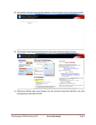 29. Jika tampilan yang ada seperti gambar dibawah ini berarti koneksi internet sedang bermasalah

30. Jika tampilan seperti gambar berikut berarti anda sudah terkoneksi dengan internet.

31. Selanjutnya silahkan login sesuai dengan user dan password yang telah diberikan, atau akun
yang digunakan pada login OFFLINE.

Pendampingan SMP Kurikulum 2013

Kreasi Oleh Zulhaji

Page 9

 
