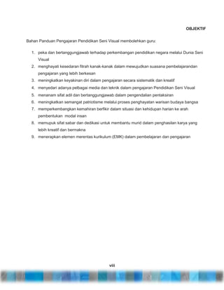 OBJEKTIF
Bahan Panduan Pengajaran Pendidikan Seni Visual membolehkan guru:
1. peka dan bertanggungjawab terhadap perkembangan pendidikan negara melalui Dunia Seni
Visual
2. menghayati kesedaran fitrah kanak-kanak dalam mewujudkan suasana pembelajarandan
pengajaran yang lebih berkesan
3. meningkatkan keyakinan diri dalam pengajaran secara sistematik dan kreatif
4. menyedari adanya pelbagai media dan teknik dalam pengajaran Pendidikan Seni Visual
5. menanam sifat adil dan bertanggungjawab dalam pengendalian pentaksiran
6. meningkatkan semangat patriotisme melalui proses penghayatan warisan budaya bangsa
7. memperkembangkan kemahiran berfikir dalam situasi dan kehidupan harian ke arah
pembentukan modal insan
8. memupuk sifat sabar dan dedikasi untuk membantu murid dalam penghasilan karya yang
lebih kreatif dan bermakna
9. menerapkan elemen merentas kurikulum (EMK) dalam pembelajaran dan pengajaran

viii

 