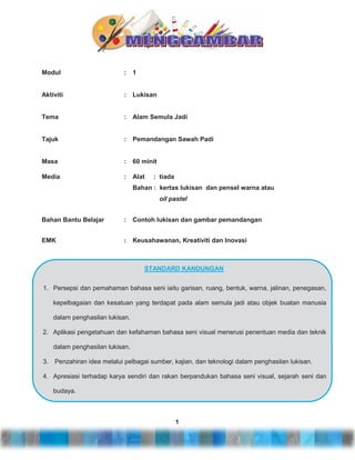 Modul

:

1

Aktiviti

:

Lukisan

Tema

:

Alam Semula Jadi

Tajuk

:

Pemandangan Sawah Padi

Masa

:

60 minit

Media

:

Alat

: tiada

Bahan : kertas lukisan dan pensel warna atau
oil pastel
Bahan Bantu Belajar

:

Contoh lukisan dan gambar pemandangan

EMK

:

Keusahawanan, Kreativiti dan Inovasi

STANDARD KANDUNGAN
1. Persepsi dan pemahaman bahasa seni iaitu garisan, ruang, bentuk, warna, jalinan, penegasan,
kepelbagaian dan kesatuan yang terdapat pada alam semula jadi atau objek buatan manusia
dalam penghasilan lukisan.
2. Aplikasi pengetahuan dan kefahaman bahasa seni visual menerusi penentuan media dan teknik
dalam penghasilan lukisan.
3.

Penzahiran idea melalui pelbagai sumber, kajian, dan teknologi dalam penghasilan lukisan.

4. Apresiasi terhadap karya sendiri dan rakan berpandukan bahasa seni visual, sejarah seni dan
budaya.

1

 