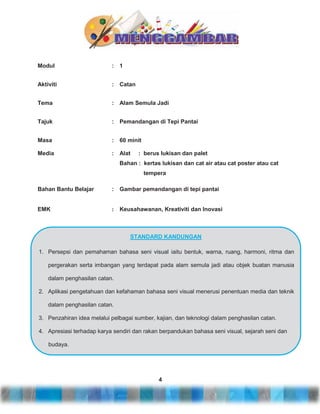 Modul

:

1

Aktiviti

:

Catan

Tema

:

Alam Semula Jadi

Tajuk

:

Pemandangan di Tepi Pantai

Masa

:

60 minit

Media

:

Alat

: berus lukisan dan palet

Bahan : kertas lukisan dan cat air atau cat poster atau cat
tempera
Bahan Bantu Belajar

:

Gambar pemandangan di tepi pantai

EMK

:

Keusahawanan, Kreativiti dan Inovasi

STANDARD KANDUNGAN
1. Persepsi dan pemahaman bahasa seni visual iaitu bentuk, warna, ruang, harmoni, ritma dan
pergerakan serta imbangan yang terdapat pada alam semula jadi atau objek buatan manusia
dalam penghasilan catan.
2. Aplikasi pengetahuan dan kefahaman bahasa seni visual menerusi penentuan media dan teknik
dalam penghasilan catan.
3. Penzahiran idea melalui pelbagai sumber, kajian, dan teknologi dalam penghasilan catan.
4. Apresiasi terhadap karya sendiri dan rakan berpandukan bahasa seni visual, sejarah seni dan
budaya.

4

 
