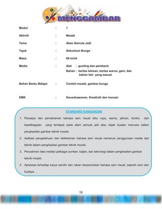 Modul

:

1

Aktiviti

:

Mozek

Tema

:

Alam Semula Jadi

Tajuk

:

Sekuntum Bunga

Masa

:

60 minit

Media

:

Alat

: gunting dan pembaris

Bahan : kertas lukisan, kertas warna, gam, dan
bahan lain yang sesuai
Bahan Bantu Belajar

:

Contoh mozek, gambar bunga

EMK

:

Keusahawanan, Kreativiti dan Inovasi

STANDARD KANDUNGAN
1. Persepsi dan pemahaman bahasa seni visual iaitu rupa, warna, jalinan, kontra
kepelbagaian

dan

yang terdapat pada alam semula jadi atau objek buatan manusia dalam

penghasilan gambar teknik mozek.
2. Aplikasi pengetahuan dan kefahaman bahasa seni visual menerusi penggunaan media dan
teknik dalam penghasilan gambar teknik mozek.
3. Penzahiran idea melalui pelbagai sumber, kajian, dan teknologi dalam penghasilan gambar
teknik mozek.
4. Apresiasi terhadap karya sendiri dan rakan berpandukan bahasa seni visual, sejarah seni dan
budaya.

13

 