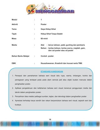 Modul

:

1

Aktiviti

:

Poster

Tema

:

Gaya Hidup Sihat

Tajuk

:

Hidup Sihat Tanpa Dadah

Masa

:

60 minit

Media

:

Alat

: berus lukisan, palet, gunting dan pembaris

Bahan : kertas lukisan, kertas warna, majalah, gam,
dan cat poster atau oil pastel
Bahan Bantu Belajar

:

Contoh poster

EMK

:

Keusahawanan, Kreativiti dan Inovasi serta TMK

STANDARD KANDUNGAN
1. Persepsi dan pemahaman bahasa seni visual iaitu rupa, warna, imbangan, kontra dan
penegasan yang terdapat pada pada alam semula jadi atau objek buatan manusia dalam
penghasilan poster.
2. Aplikasi pengetahuan dan kefahaman bahasa seni visual menerusi penggunaan media dan
teknik dalam penghasilan poster.
3. Penzahiran idea melalui pelbagai sumber, kajian, dan teknologi dalam penghasilan poster
4. Apresiasi terhadap karya sendiri dan rakan berpandukan bahasa seni visual, sejarah seni dan
budaya.

16

 