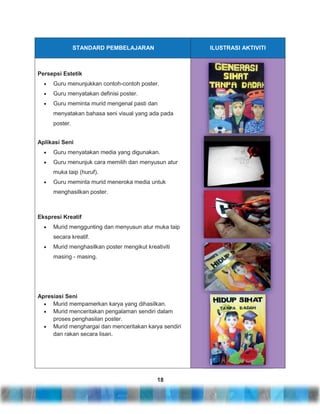 STANDARD PEMBELAJARAN

ILUSTRASI AKTIVITI

Persepsi Estetik
Guru menunjukkan contoh-contoh poster.
Guru menyatakan definisi poster.
Guru meminta murid mengenal pasti dan
menyatakan bahasa seni visual yang ada pada
poster.
Aplikasi Seni
Guru menyatakan media yang digunakan.
Guru menunjuk cara memilih dan menyusun atur
muka taip (huruf).
Guru meminta murid meneroka media untuk
menghasilkan poster.

Ekspresi Kreatif
Murid menggunting dan menyusun atur muka taip
secara kreatif.
Murid menghasilkan poster mengikut kreativiti
masing - masing.

Apresiasi Seni
Murid mempamerkan karya yang dihasilkan.
Murid menceritakan pengalaman sendiri dalam
proses penghasilan poster.
Murid menghargai dan menceritakan karya sendiri
dan rakan secara lisan.

18

 
