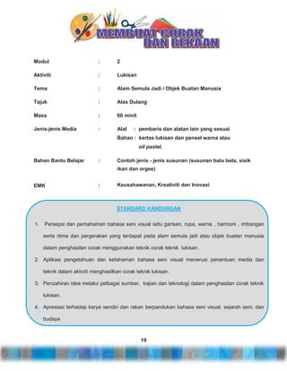 Modul

:

2

Aktiviti

:

Lukisan

Tema

:

Alam Semula Jadi / Objek Buatan Manusia

Tajuk

:

Alas Dulang

Masa

:

60 minit

Jenis-jenis Media

:

Alat

: pembaris dan alatan lain yang sesuai

Bahan : kertas lukisan dan pensel warna atau
oil pastel.
Bahan Bantu Belajar

:

Contoh jenis - jenis susunan (susunan batu bata, sisik
ikan dan orgee)

EMK

:

Keusahawanan, Kreativiti dan Inovasi

STANDARD KANDUNGAN
1.

Persepsi dan pemahaman bahasa seni visual iaitu garisan, rupa, warna , harmoni , imbangan
serta ritma dan pergerakan yang terdapat pada alam semula jadi atau objek buatan manusia
dalam penghasilan corak menggunakan teknik corak teknik lukisan.

2. Aplikasi pengetahuan dan kefahaman bahasa seni visual menerusi penentuan media dan
teknik dalam aktiviti menghasilkan corak teknik lukisan.
3. Penzahiran idea melalui pelbagai sumber, kajian dan teknologi dalam penghasilan corak teknik
lukisan.
4. Apresiasi terhadap karya sendiri dan rakan berpandukan bahasa seni visual, sejarah seni, dan
budaya

19

 