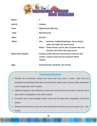 Modul

:

2

Aktiviti

: Cetakan

Tema

: Objek Buatan Manusia

Tajuk

: Baju Bercorak

Masa

: 60 minit

Media

:

Alat

: pembaris, kadbod bergelugor, berus lukisan,
palet, dan alatan lain yang sesuai

Bahan : kertas lukisan, cat air atau cat poster atau cat
tempera, dan bahan lain yang sesuai
Bahan Bantu Belajar

: Contoh-contoh baju bercorak susunan cerminan dan
contoh - contoh corak susunan cerminan teknik
cetakan.

EMK

:

Keusahawanan, Kreativiti dan Inovasi

STANDARD KANDUNGAN
1. Persepsi dan pemahaman bahasa seni visual iaitu rupa, warna , kontra

serta ritma dan

pergerakan yang terdapat pada alam semula jadi atau objek buatan manusia dalam penghasilan
corak menggunakan teknik cetakan.
2. Aplikasi pengetahuan dan kefahaman bahasa seni visual menerusi penentuan media dan teknik
dalam aktiviti menghasilkan corak teknik cetakan.
3. Penzahiran idea melalui pelbagai sumber, kajian dan teknologi dalam penghasilan corak teknik
cetakan.
4. Apresiasi terhadap karya sendiri dan rakan berpandukan bahasa seni visual, sejarah seni, dan
budaya.
22

 