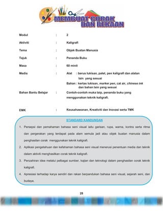 Modul

:

2

Aktiviti

:

Kaligrafi

Tema

:

Objek Buatan Manusia

Tajuk

:

Penanda Buku

Masa

:

60 minit

Media

:

Alat

: berus lukisan, palet, pen kaligrafi dan alatan
lain yang sesuai

Bahan : kertas lukisan, marker pen, cat air, chinese ink
dan bahan lain yang sesuai
Bahan Bantu Belajar

:

Contoh-contoh muka taip, penanda buku yang
menggunakan teknik kaligrafi.

EMK

:

Keusahawanan, Kreativiti dan Inovasi serta TMK

STANDARD KANDUNGAN
1. Persepsi dan pemahaman bahasa seni visual iaitu garisan, rupa, warna, kontra serta ritma
dan pergerakan yang terdapat pada alam semula jadi atau objek buatan manusia dalam
penghasilan corak menggunakan teknik kaligrafi.
2. Aplikasi pengetahuan dan kefahaman bahasa seni visual menerusi penentuan media dan teknik
dalam aktiviti menghasilkan corak teknik kaligrafi.
3. Penzahiran idea melalui pelbagai sumber, kajian dan teknologi dalam penghasilan corak teknik
kaligrafi.
4. Apresiasi terhadap karya sendiri dan rakan berpandukan bahasa seni visual, sejarah seni, dan
budaya.

28

 