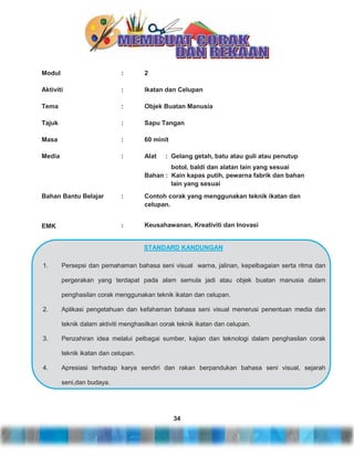 Modul

:

2

Aktiviti

:

Ikatan dan Celupan

Tema

:

Objek Buatan Manusia

Tajuk

:

Sapu Tangan

Masa

:

60 minit

Media

:

Alat

: Gelang getah, batu atau guli atau penutup

botol, baldi dan alatan lain yang sesuai
Bahan : Kain kapas putih, pewarna fabrik dan bahan
lain yang sesuai
Bahan Bantu Belajar

:

Contoh corak yang menggunakan teknik ikatan dan
celupan.

EMK

:

Keusahawanan, Kreativiti dan Inovasi

STANDARD KANDUNGAN
1.

Persepsi dan pemahaman bahasa seni visual warna, jalinan, kepelbagaian serta ritma dan
pergerakan yang terdapat pada alam semula jadi atau objek buatan manusia dalam
penghasilan corak menggunakan teknik ikatan dan celupan.

2.

Aplikasi pengetahuan dan kefahaman bahasa seni visual menerusi penentuan media dan
teknik dalam aktiviti menghasilkan corak teknik ikatan dan celupan.

3.

Penzahiran idea melalui pelbagai sumber, kajian dan teknologi dalam penghasilan corak
teknik ikatan dan celupan.

4.

Apresiasi terhadap karya sendiri dan rakan berpandukan bahasa seni visual, sejarah
seni,dan budaya.

34

 