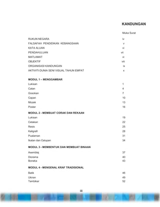 KANDUNGAN
Muka Surat
RUKUN NEGARA

iv

FALSAFAH PENDIDIKAN KEBANGSAAN

v

KATA ALUAN

vi

PENDAHULUAN

vii

MATLAMAT

vi

OBJEKTIF

viii

ORGANISASI KANDUNGAN

ix

AKTIVITI DUNIA SENI VISUAL TAHUN EMPAT

x

MODUL 1 – MENGGAMBAR
Lukisan

1

Catan

4

Gosokan

7

Capan

10

Mozek

13

Poster

16

MODUL 2 - MEMBUAT CORAK DAN REKAAN
Lukisan

19

Cetakan

22

Resis

25

Kaligrafi

28

Pualaman

31

Ikatan dan Celupan

34

MODUL 3 - MEMBENTUK DAN MEMBUAT BINAAN
Asemblaj

37

Diorama
Boneka

40
43

MODUL 4 - MENGENAL KRAF TRADISIONAL
Batik

46

Ukiran
Tembikar

49
52

iii

 