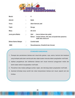Modul

:

4

Aktiviti

:

Batik

Tema

:

Alam Semula Jadi

Tajuk

:

Bunga

Masa

:

60 minit

Jenis-jenis Media

:

Alat

: berus lukisan dan palet.

Bahan : kertas lukisan, lilin atau oil pastel dan pewarna
batik atau warna air
Bahan Bantu Belajar

:

Contoh batik

EMK

:

Keusahawanan, Kreativiti dan Inovasi

STANDARD KANDUNGAN
1. Persepsi dan pemahaman bahasa seni visual iaitu garisan, rupa, warna, harmoni dan kesatuan
yang terdapat pada alam semula jadi atau objek buatan manusia dalam penghasilan motif batik.
2. Aplikasi pengetahuan dan kefahaman bahasa seni visual menerusi penggunaan media dan
teknik dalam aktiviti menghasilkan motif batik.
3. Penzahiran idea melalui pelbagai sumber, kajian, dan teknologi dalam penghasilan motif batik.
4. Apresiasi terhadap karya sendiri dan rakan berpandukan bahasa seni visual, sejarah seni dan
budaya.

46

 