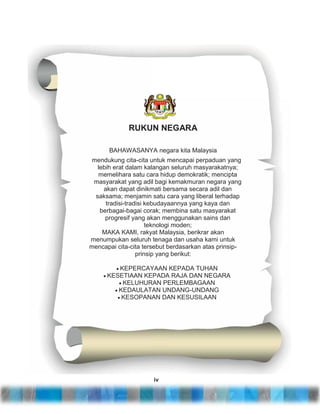 RUKUN NEGARA
BAHAWASANYA negara kita Malaysia
mendukung cita-cita untuk mencapai perpaduan yang
lebih erat dalam kalangan seluruh masyarakatnya;
memelihara satu cara hidup demokratik; mencipta
masyarakat yang adil bagi kemakmuran negara yang
akan dapat dinikmati bersama secara adil dan
saksama; menjamin satu cara yang liberal terhadap
tradisi-tradisi kebudayaannya yang kaya dan
berbagai-bagai corak; membina satu masyarakat
progresif yang akan menggunakan sains dan
teknologi moden;
MAKA KAMI, rakyat Malaysia, berikrar akan
menumpukan seluruh tenaga dan usaha kami untuk
mencapai cita-cita tersebut berdasarkan atas prinsipprinsip yang berikut:
KEPERCAYAAN KEPADA TUHAN
KESETIAAN KEPADA RAJA DAN NEGARA
KELUHURAN PERLEMBAGAAN
KEDAULATAN UNDANG-UNDANG
KESOPANAN DAN KESUSILAAN

iv

 