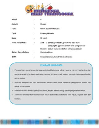 Modul

:

4

Aktiviti

:

Ukiran

Tema

:

Objek Buatan Manusia

Tajuk

:

Pewangi Kereta

Masa

:

60 minit

Jenis-jenis Media

:

Alat

: pensel, pembaris, pen mata bola atau
pencungkil gigi dan alatan lain yang sesuai

Bahan : sabun buku dan bahan lain yang sesuai
Bahan Bantu Belajar

:

Contoh ukiran

EMK

:

Keusahawanan, Kreativiti dan Inovasi

STANDARD KANDUNGAN
1. Persepsi dan pemahaman bahasa seni visual iaitu rupa, jalinan, warna, harmoni serta ritma dan
pergerakan yang terdapat pada alam semula jadi atau objek buatan manusia dalam penghasilan
ukiran timbul.
2. Aplikasi pengetahuan dan kefahaman bahasa seni visual menerusi penggunaan media dan
teknik ukiran timbul.
3. Penzahiran idea melalui pelbagai sumber, kajian, dan teknologi dalam penghasilan ukiran.
4. Apresiasi terhadap karya sendiri dan rakan berpandukan bahasa seni visual, sejarah seni dan
budaya.

49

 