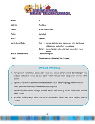 Modul

:

4

Aktiviti

:

Tembikar

Tema

:

Alam Semula Jadi

Tajuk

:

Mangkuk

Masa

:

60 minit

Jenis-jenis Media

:

Alat

: pencungkil gigi atau batang ais krim dan berus
lukisan dan alatan lain yang sesuai

Bahan Bantu Belajar

:

Bahan : tanah liat dan cat poster dan bahan lain yang
sesuai
Contoh mangkuk

EMK

:

Keusahawanan, Kreativiti dan Inovasi

STANDARD KANDUNGAN
1. Persepsi dan pemahaman bahasa seni visual iaitu bentuk, jalinan, warna, dan imbangan yang
terdapat pada alam semula jadi atau objek buatan manusia dalam penghasilan tembikar teknik
picitan.
2. Aplikasi pengetahuan dan kefahaman bahasa seni visual menerusi penggunaan media dan
teknik dalam aktiviti menghasilkan tembikar teknik picitan.
3. Penzahiran idea melalui pelbagai sumber, kajian, dan teknologi dalam penghasilan tembikar
teknik picitan.
4. Apresiasi terhadap karya sendiri dan rakan berpandukan bahasa seni visual, sejarah seni dan
budaya.

52

 