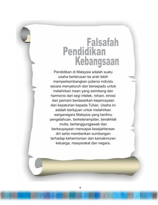 Pendidikan di Malaysia adalah suatu
usaha berterusan ke arah lebih
memperkembangkan potensi individu
secara menyeluruh dan bersepadu untuk
melahirkan insan yang seimbang dan
harmonis dari segi intelek, rohani, emosi
dan jasmani berdasarkan kepercayaan
dan kepatuhan kepada Tuhan. Usaha ini
adalah bertujuan untuk melahirkan
warganegara Malaysia yang berilmu
pengetahuan, berketerampilan, berakhlak
mulia, bertanggungjawab dan
berkeupayaan mencapai kesejahteraan
diri serta memberikan sumbangan
terhadap keharmonian dan kemakmuran
keluarga, masyarakat dan negara.

v

 