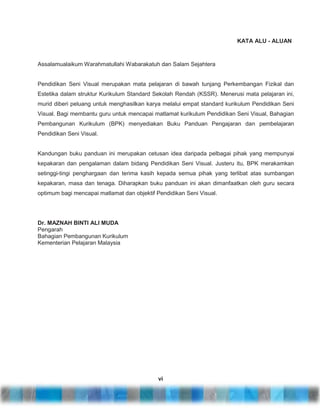 KATA ALU - ALUAN

Assalamualaikum Warahmatullahi Wabarakatuh dan Salam Sejahtera

Pendidikan Seni Visual merupakan mata pelajaran di bawah tunjang Perkembangan Fizikal dan
Estetika dalam struktur Kurikulum Standard Sekolah Rendah (KSSR). Menerusi mata pelajaran ini,
murid diberi peluang untuk menghasilkan karya melalui empat standard kurikulum Pendidikan Seni
Visual. Bagi membantu guru untuk mencapai matlamat kurikulum Pendidikan Seni Visual, Bahagian
Pembangunan Kurikulum (BPK) menyediakan Buku Panduan Pengajaran dan pembelajaran
Pendidikan Seni Visual.

Kandungan buku panduan ini merupakan cetusan idea daripada pelbagai pihak yang mempunyai
kepakaran dan pengalaman dalam bidang Pendidikan Seni Visual. Justeru itu, BPK merakamkan
setinggi-tingi penghargaan dan terima kasih kepada semua pihak yang terlibat atas sumbangan
kepakaran, masa dan tenaga. Diharapkan buku panduan ini akan dimanfaatkan oleh guru secara
optimum bagi mencapai matlamat dan objektif Pendidikan Seni Visual.

Dr. MAZNAH BINTI ALI MUDA
Pengarah
Bahagian Pembangunan Kurikulum
Kementerian Pelajaran Malaysia

vi

 