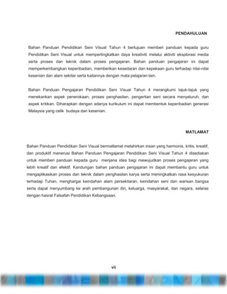 PENDAHULUAN

Bahan Panduan Pendidikan Seni Visual Tahun 4 bertujuan memberi panduan kepada guru
Pendidikan Seni Visual untuk mempertingkatkan daya kreativiti melalui aktiviti eksplorasi media
serta proses dan teknik dalam proses pengajaran. Bahan panduan pengajaran ini dapat
memperkembangkan keperibadian, memberikan kesedaran dan kepekaan guru terhadap nilai-nilai
kesenian dan alam sekitar serta kaitannya dengan mata pelajaran lain.

Bahan Panduan Pengajaran Pendidikan Seni Visual Tahun 4 merangkumi tajuk-tajuk yang
menekankan aspek penerokaan, proses penghasilan, pengertian seni secara menyeluruh, dan
aspek kritikan. Diharapkan dengan adanya kurikulum ini dapat membentuk keperibadian generasi
Malaysia yang celik budaya dan kesenian.

MATLAMAT

Bahan Panduan Pendidikan Seni Visual bermatlamat melahirkan insan yang harmonis, kritis, kreatif,
dan produktif menerusi Bahan Panduan Pengajaran Pendidikan Seni Visual Tahun 4 disediakan
untuk memberi panduan kepada guru menjana idea bagi mewujudkan proses pengajaran yang
lebih kreatif dan efektif. Kandungan bahan panduan pengajaran ini dapat membantu guru untuk
mengaplikasikan proses dan teknik dalam penghasilan karya serta meningkatkan rasa kesyukuran
terhadap Tuhan, menghargai keindahan alam persekitaran, keindahan seni dan warisan bangsa
serta dapat menyumbang ke arah pembangunan diri, keluarga, masyarakat, dan negara, selaras
dengan hasrat Falsafah Pendidikan Kebangsaan.

vii

 