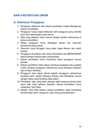 BAB II KETENTUAN UMUM
A. Ketentuan Pengajuan
1.​ Pengajuan dilakukan oleh satuan pendidikan melalui Manajemen
Satuan Pendidikan.
2.​ Pengajuan hanya dapat dilakukan oleh pengguna yang memiliki
akun dan kewenangan yang sesuai.
3.​ Data yang diajukan harus sesuai dengan kondisi sebenarnya di
satuan pendidikan.
4.​ Setiap pengajuan harus dilengkapi alasan dan dokumen
pendukung yang sesuai.
5.​ Dokumen yang diunggah harus jelas, dapat dibaca, dan masih
berlaku.
6.​ Pengajuan diverifikasi oleh Dinas Pendidikan dan BBPMP/BPMP
sesuai dengan kewenangan yang berlaku.
7.​ Satuan pendidikan harus memantau status pengajuan secara
berkala.
8.​ Satuan pendidikan tidak dapat membuat pengajuan baru apabila
masih terdapat pengajuan sebelumnya yang berstatus Diajukan
atau Proses Verifikasi.
9.​ Pengajuan baru dapat dibuat setelah pengajuan sebelumnya
berstatus akhir, seperti Disetujui, Ditolak, atau Dibatalkan, sesuai
dengan status yang tersedia pada sistem.
10.​Perubahan data yang telah disetujui tidak langsung tampil pada
basis data lokal Aplikasi Dapodik. Satuan pendidikan harus
melakukan Tarik Data.
11.​Setelah Tarik Data selesai, satuan pendidikan wajib memeriksa
kembali data tanah, bangunan, atau ruang yang diperbarui.
10
 