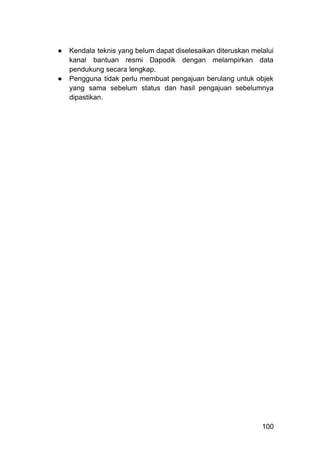 ●​ Kendala teknis yang belum dapat diselesaikan diteruskan melalui
kanal bantuan resmi Dapodik dengan melampirkan data
pendukung secara lengkap.
●​ Pengguna tidak perlu membuat pengajuan berulang untuk objek
yang sama sebelum status dan hasil pengajuan sebelumnya
dipastikan.
100
 