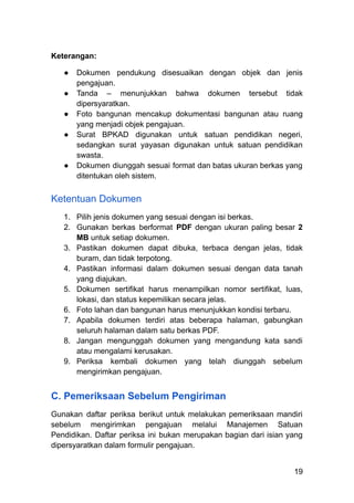 Keterangan:
●​ Dokumen pendukung disesuaikan dengan objek dan jenis
pengajuan.
●​ Tanda – menunjukkan bahwa dokumen tersebut tidak
dipersyaratkan.
●​ Foto bangunan mencakup dokumentasi bangunan atau ruang
yang menjadi objek pengajuan.
●​ Surat BPKAD digunakan untuk satuan pendidikan negeri,
sedangkan surat yayasan digunakan untuk satuan pendidikan
swasta.
●​ Dokumen diunggah sesuai format dan batas ukuran berkas yang
ditentukan oleh sistem.​ ​
Ketentuan Dokumen
1.​ Pilih jenis dokumen yang sesuai dengan isi berkas.
2.​ Gunakan berkas berformat PDF dengan ukuran paling besar 2
MB untuk setiap dokumen.
3.​ Pastikan dokumen dapat dibuka, terbaca dengan jelas, tidak
buram, dan tidak terpotong.
4.​ Pastikan informasi dalam dokumen sesuai dengan data tanah
yang diajukan.
5.​ Dokumen sertifikat harus menampilkan nomor sertifikat, luas,
lokasi, dan status kepemilikan secara jelas.
6.​ Foto lahan dan bangunan harus menunjukkan kondisi terbaru.
7.​ Apabila dokumen terdiri atas beberapa halaman, gabungkan
seluruh halaman dalam satu berkas PDF.
8.​ Jangan mengunggah dokumen yang mengandung kata sandi
atau mengalami kerusakan.
9.​ Periksa kembali dokumen yang telah diunggah sebelum
mengirimkan pengajuan.
C. Pemeriksaan Sebelum Pengiriman
Gunakan daftar periksa berikut untuk melakukan pemeriksaan mandiri
sebelum mengirimkan pengajuan melalui Manajemen Satuan
Pendidikan. Daftar periksa ini bukan merupakan bagian dari isian yang
dipersyaratkan dalam formulir pengajuan.
19
 