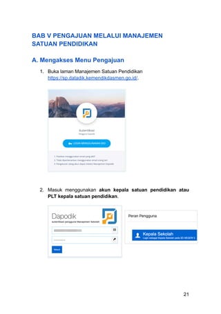 BAB V PENGAJUAN MELALUI MANAJEMEN
SATUAN PENDIDIKAN
A. Mengakses Menu Pengajuan
1.​ Buka laman Manajemen Satuan Pendidikan
https://sp.datadik.kemendikdasmen.go.id/.
2.​ Masuk menggunakan akun kepala satuan pendidikan atau
PLT kepala satuan pendidikan.
21
 