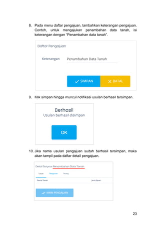 8.​ Pada menu daftar pengajuan, tambahkan keterangan pengajuan.
Contoh, untuk mengajukan penambahan data tanah, isi
keterangan dengan “Penambahan data tanah”.
9.​ Klik simpan hingga muncul notifikasi usulan berhasil tersimpan.
​
10.​Jika nama usulan pengajuan sudah berhasil tersimpan, maka
akan tampil pada daftar detail pengajuan.
23
 