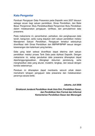 Kata Pengantar
Panduan Pengajuan Data Prasarana pada Dapodik versi 2027 disusun
sebagai acuan bagi satuan pendidikan, Dinas Pendidikan, dan Balai
Besar Penjaminan Mutu Pendidikan/Balai Penjaminan Mutu Pendidikan
dalam melaksanakan pengajuan, verifikasi, dan pemutakhiran data
prasarana.
Pada mekanisme ini, penambahan, perbaikan, dan penghapusan data
tanah, bangunan, serta ruang diajukan oleh satuan pendidikan melalui
Manajemen Satuan Pendidikan. Pengajuan tersebut selanjutnya
diverifikasi oleh Dinas Pendidikan dan BBPMP/BPMP sesuai dengan
kewenangan dan ketentuan yang berlaku.
Data yang telah selesai diverifikasi dapat diterima oleh satuan
pendidikan melalui proses Tarik Data pada Aplikasi Dapodik. Dengan
mekanisme ini, setiap perubahan data prasarana diharapkan dapat
dipertanggungjawabkan, dilengkapi dokumen pendukung, serta
menghasilkan data yang akurat, mutakhir, lengkap, dan sesuai dengan
kondisi sebenarnya.
Panduan ini diharapkan dapat membantu seluruh pihak dalam
memahami tahapan pengajuan data prasarana dan melaksanakan
perannya secara tertib.
Jakarta, Juli 2026
Direktorat Jenderal Pendidikan Anak Usia Dini, Pendidikan Dasar,
dan Pendidikan Non Formal dan Informal​
Kementerian Pendidikan Dasar dan Menengah
3
 