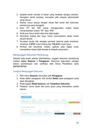 2.​ Apabila tanah berada di lokasi yang berbeda dengan sekolah,
hilangkan tanda centang, kemudian pilih wilayah administratif
yang sesuai.
3.​ Alamat harus sesuai dengan lokasi fisik tanah dan dokumen
pendukung yang diunggah.
4.​ Isian RT dan RW cukup menggunakan angka tanpa
menambahkan tulisan “RT” atau “RW”.
5.​ Kode pos harus terdiri atas lima digit angka.
6.​ Koordinat lintang dan bujur harus menunjukkan lokasi tanah
secara akurat.
7.​ Gunakan tanda titik sebagai pemisah desimal pada koordinat,
misalnya -7.0737 untuk lintang dan 110.4141 untuk bujur.
8.​ Periksa titik koordinat melalui aplikasi peta digital untuk
memastikan lokasi tidak berada di wilayah yang keliru.
Mengunggah Dokumen Pendukung
Setelah data tanah selesai ditambahkan, unggah dokumen pendukung
melalui menu Sarpras > Pengajuan. Dokumen digunakan sebagai
bahan pemeriksaan dan verifikasi oleh Dinas Pendidikan serta
BBPMP/BPMP.
Langkah Mengunggah Dokumen
1.​ Pilih menu Sarpras, kemudian pilih Pengajuan.
2.​ Pada daftar pengajuan, klik tombol Detail pada pengajuan yang
akan dilengkapi.
3.​ Pada bagian Detail Sarpras, klik Tampilkan Dokumen.
4.​ Pastikan nama tanah dan jenis ajuan yang ditampilkan sudah
sesuai.
31
 