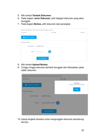 5.​ Klik tombol Tambah Dokumen.
6.​ Pada bagian Jenis Dokumen, pilih kategori dokumen yang akan
diunggah.
7.​ Pada bagian Berkas, pilih dokumen dari perangkat.
8.​ Klik tombol Upload Berkas.
9.​ Tunggu hingga dokumen berhasil diunggah dan ditampilkan pada
daftar dokumen.
10.​Ulangi langkah tersebut untuk mengunggah dokumen pendukung
lainnya.
32
 