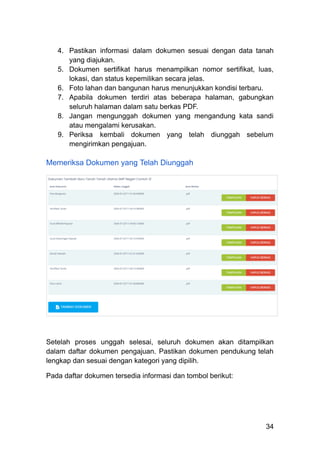 4.​ Pastikan informasi dalam dokumen sesuai dengan data tanah
yang diajukan.
5.​ Dokumen sertifikat harus menampilkan nomor sertifikat, luas,
lokasi, dan status kepemilikan secara jelas.
6.​ Foto lahan dan bangunan harus menunjukkan kondisi terbaru.
7.​ Apabila dokumen terdiri atas beberapa halaman, gabungkan
seluruh halaman dalam satu berkas PDF.
8.​ Jangan mengunggah dokumen yang mengandung kata sandi
atau mengalami kerusakan.
9.​ Periksa kembali dokumen yang telah diunggah sebelum
mengirimkan pengajuan.
Memeriksa Dokumen yang Telah Diunggah
Setelah proses unggah selesai, seluruh dokumen akan ditampilkan
dalam daftar dokumen pengajuan. Pastikan dokumen pendukung telah
lengkap dan sesuai dengan kategori yang dipilih.
Pada daftar dokumen tersedia informasi dan tombol berikut:
34
 