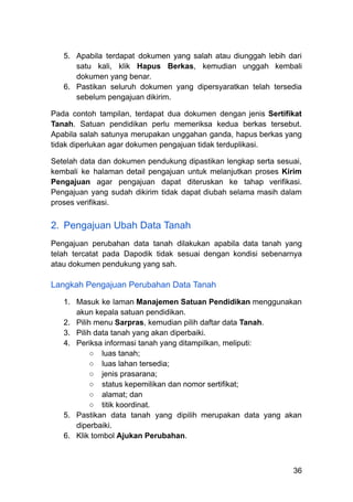 5.​ Apabila terdapat dokumen yang salah atau diunggah lebih dari
satu kali, klik Hapus Berkas, kemudian unggah kembali
dokumen yang benar.
6.​ Pastikan seluruh dokumen yang dipersyaratkan telah tersedia
sebelum pengajuan dikirim.
Pada contoh tampilan, terdapat dua dokumen dengan jenis Sertifikat
Tanah. Satuan pendidikan perlu memeriksa kedua berkas tersebut.
Apabila salah satunya merupakan unggahan ganda, hapus berkas yang
tidak diperlukan agar dokumen pengajuan tidak terduplikasi.
Setelah data dan dokumen pendukung dipastikan lengkap serta sesuai,
kembali ke halaman detail pengajuan untuk melanjutkan proses Kirim
Pengajuan agar pengajuan dapat diteruskan ke tahap verifikasi.
Pengajuan yang sudah dikirim tidak dapat diubah selama masih dalam
proses verifikasi.
2.​ Pengajuan Ubah Data Tanah
Pengajuan perubahan data tanah dilakukan apabila data tanah yang
telah tercatat pada Dapodik tidak sesuai dengan kondisi sebenarnya
atau dokumen pendukung yang sah.
Langkah Pengajuan Perubahan Data Tanah
1.​ Masuk ke laman Manajemen Satuan Pendidikan menggunakan
akun kepala satuan pendidikan.
2.​ Pilih menu Sarpras, kemudian pilih daftar data Tanah.
3.​ Pilih data tanah yang akan diperbaiki.
4.​ Periksa informasi tanah yang ditampilkan, meliputi:
○​ luas tanah;
○​ luas lahan tersedia;
○​ jenis prasarana;
○​ status kepemilikan dan nomor sertifikat;
○​ alamat; dan
○​ titik koordinat.
5.​ Pastikan data tanah yang dipilih merupakan data yang akan
diperbaiki.
6.​ Klik tombol Ajukan Perubahan.
36
 