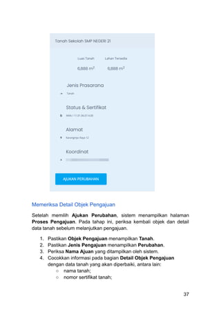 Memeriksa Detail Objek Pengajuan
Setelah memilih Ajukan Perubahan, sistem menampilkan halaman
Proses Pengajuan. Pada tahap ini, periksa kembali objek dan detail
data tanah sebelum melanjutkan pengajuan.
1.​ Pastikan Objek Pengajuan menampilkan Tanah.
2.​ Pastikan Jenis Pengajuan menampilkan Perubahan.
3.​ Periksa Nama Ajuan yang ditampilkan oleh sistem.
4.​ Cocokkan informasi pada bagian Detail Objek Pengajuan
dengan data tanah yang akan diperbaiki, antara lain:
○​ nama tanah;
○​ nomor sertifikat tanah;
37
 