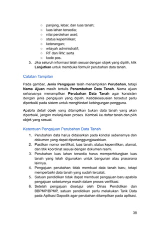 ○​ panjang, lebar, dan luas tanah;
○​ luas lahan tersedia;
○​ nilai perolehan aset;
○​ status kepemilikan;
○​ keterangan;
○​ wilayah administratif;
○​ RT dan RW; serta
○​ kode pos.
5.​ Jika seluruh informasi telah sesuai dengan objek yang dipilih, klik
Lanjutkan untuk membuka formulir perubahan data tanah.
Catatan Tampilan
Pada gambar, Jenis Pengajuan telah menampilkan Perubahan, tetapi
Nama Ajuan masih tertulis Penambahan Data Tanah. Nama ajuan
seharusnya menampilkan Perubahan Data Tanah agar konsisten
dengan jenis pengajuan yang dipilih. Ketidaksesuaian tersebut perlu
diperbaiki pada sistem untuk menghindari kebingungan pengguna.
Apabila detail objek yang ditampilkan bukan data tanah yang akan
diperbaiki, jangan melanjutkan proses. Kembali ke daftar tanah dan pilih
objek yang sesuai.
Ketentuan Pengajuan Perubahan Data Tanah
1.​ Perubahan data harus didasarkan pada kondisi sebenarnya dan
dokumen yang dapat dipertanggungjawabkan.
2.​ Pastikan nomor sertifikat, luas tanah, status kepemilikan, alamat,
dan titik koordinat sesuai dengan dokumen resmi.
3.​ Perubahan luas lahan tersedia harus memperhitungkan luas
tanah yang telah digunakan untuk bangunan atau prasarana
lainnya.
4.​ Pengajuan perubahan tidak membuat data tanah baru, tetapi
memperbaiki data tanah yang sudah tercatat.
5.​ Satuan pendidikan tidak dapat membuat pengajuan baru apabila
pengajuan sebelumnya masih dalam proses verifikasi.
6.​ Setelah pengajuan disetujui oleh Dinas Pendidikan dan
BBPMP/BPMP, satuan pendidikan perlu melakukan Tarik Data
pada Aplikasi Dapodik agar perubahan ditampilkan pada aplikasi.
38
 