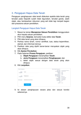 3.​ Pengajuan Hapus Data Tanah
Pengajuan penghapusan data tanah dilakukan apabila data tanah yang
tercatat pada Dapodik sudah tidak digunakan, tercatat ganda, salah
objek, atau berdasarkan dokumen yang sah tidak lagi menjadi bagian
dari prasarana satuan pendidikan.
Langkah Pengajuan Hapus Data Tanah
1.​ Masuk ke laman Manajemen Satuan Pendidikan menggunakan
akun kepala satuan pendidikan.
2.​ Pilih menu Sarpras, kemudian buka daftar data Tanah.
3.​ Pilih data tanah yang akan dihapus.
4.​ Periksa nama tanah, nomor sertifikat, luas, status kepemilikan,
alamat, dan informasi lainnya.
5.​ Pastikan data yang dipilih benar-benar merupakan objek yang
akan dihapus.
6.​ Klik Ajukan Perubahan.
7.​ Pada halaman Proses Pengajuan, pastikan:
a.​ Objek Pengajuan menampilkan Tanah;
b.​ Jenis Pengajuan menampilkan Penghapusan; dan
c.​ detail objek sesuai dengan data tanah yang akan
dihapus.
8.​ Klik Lanjutkan.
9.​ Isi alasan penghapusan secara jelas dan sesuai kondisi
sebenarnya.
39
 