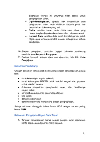 dibongkar. Pilihan ini umumnya tidak sesuai untuk
penghapusan tanah.
●​ Dipindahtangankan, apabila hak kepemilikan atau
penguasaan tanah telah dialihkan kepada pihak lain
berdasarkan dokumen yang sah.
●​ Disita, apabila tanah telah disita oleh pihak yang
berwenang berdasarkan keputusan atau dokumen resmi.
●​ Koreksi Data, apabila data tanah tercatat ganda, salah
objek, atau seharusnya tidak tercatat sebagai aset satuan
pendidikan.
10.​Simpan pengajuan, kemudian unggah dokumen pendukung
melalui menu Sarpras > Pengajuan.
11.​Periksa kembali seluruh data dan dokumen, lalu klik Kirim
Pengajuan.
Dokumen Pendukung
Unggah dokumen yang dapat membuktikan dasar penghapusan, antara
lain:
●​ surat keterangan kepala sekolah;
●​ surat keterangan BPKAD untuk sekolah negeri atau yayasan
untuk sekolah swasta;
●​ dokumen pengalihan, penghentian sewa, atau berakhirnya
pinjam pakai;
●​ sertifikat atau dokumen kepemilikan tanah;
●​ foto lahan;
●​ denah sekolah; dan
●​ dokumen lain yang mendukung alasan penghapusan.
Setiap dokumen diunggah dalam format PDF dengan ukuran paling
besar 2 MB.
Ketentuan Pengajuan Hapus Data Tanah
1.​ Tanggal penghapusan harus sesuai dengan surat keputusan,
berita acara, atau dokumen resmi lainnya.
41
 